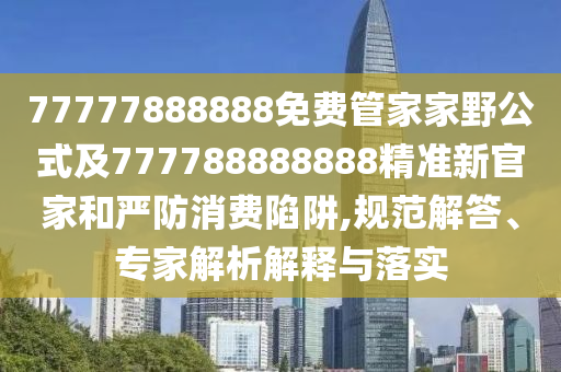 77777888888免費(fèi)管家家野公式及777788888888精準(zhǔn)新官家和嚴(yán)防消費(fèi)陷阱,規(guī)范解答、專家解析解釋與落實(shí)