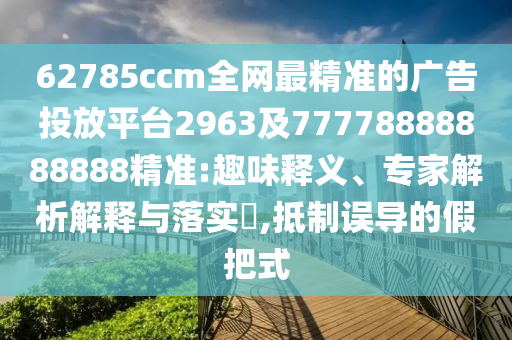 62785ccm全網(wǎng)最精準(zhǔn)的廣告投放平臺(tái)2963及77778888888888精準(zhǔn):趣味釋義、專家解析解釋與落實(shí)?,抵制誤導(dǎo)的假把式