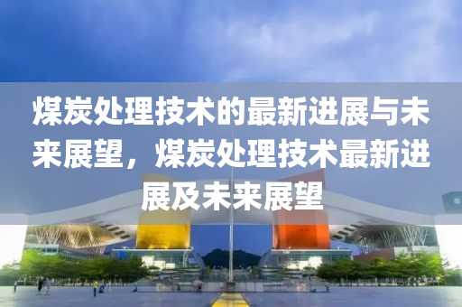 煤炭處理技術(shù)的最新進(jìn)展與未來展望，煤炭處理技術(shù)最新進(jìn)展及未來展望