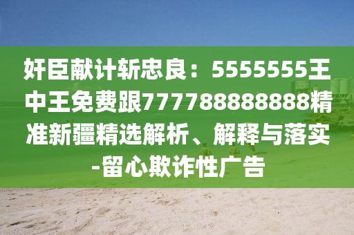 奸臣獻(xiàn)計(jì)斬忠良：5555555王中王免費(fèi)跟777788888888精準(zhǔn)新疆精選解析、解釋與落實(shí)-留心欺詐性廣告