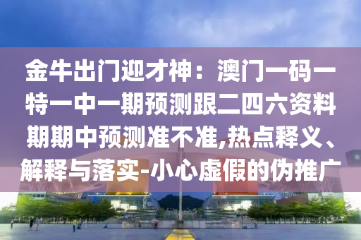 金牛出門迎才神：澳門一碼一特一中一期預(yù)測跟二四六資料期期中預(yù)測準(zhǔn)不準(zhǔn),熱點(diǎn)釋義、解釋與落實(shí)-小心虛假的偽推廣