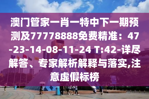澳門管家一肖一特中下一期預(yù)測及77778888免費(fèi)精準(zhǔn)：47-23-14-08-11-24 T:42-詳盡解答、專家解析解釋與落實(shí),注意虛假標(biāo)榜