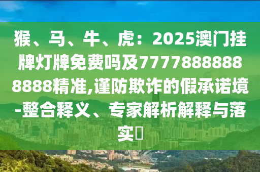 猴、馬、牛、虎：2025澳門掛牌燈牌免費(fèi)嗎及77778888888888精準(zhǔn),謹(jǐn)防欺詐的假承諾境-整合釋義、專家解析解釋與落實(shí)?
