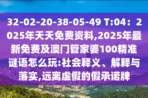 32-02-20-38-05-49 T:04：2025年天天免費(fèi)資料,2025年最新免費(fèi)及澳門管家婆100精準(zhǔn)謎語怎么玩:社會釋義、解釋與落實(shí),遠(yuǎn)離虛假的假承諾牌