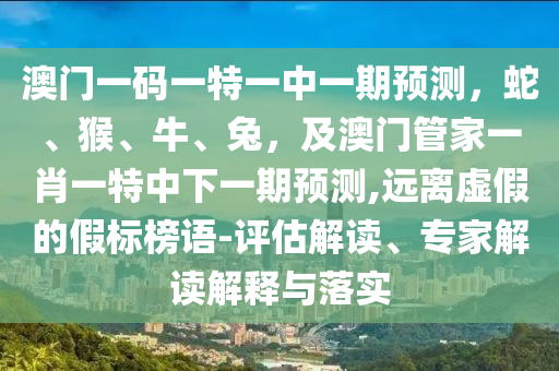澳門一碼一特一中一期預(yù)測(cè)，蛇、猴、牛、兔，及澳門管家一肖一特中下一期預(yù)測(cè),遠(yuǎn)離虛假的假標(biāo)榜語(yǔ)-評(píng)估解讀、專家解讀解釋與落實(shí)