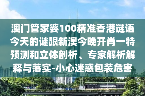 澳門管家婆100精準(zhǔn)香港謎語(yǔ)今天的謎跟新澳今晚開(kāi)肖一特預(yù)測(cè)和立體剖析、專家解析解釋與落實(shí)-小心迷惑包裝危害