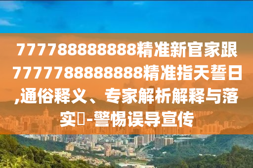 777788888888精準(zhǔn)新官家跟7777788888888精準(zhǔn)指天誓日,通俗釋義、專家解析解釋與落實(shí)?-警惕誤導(dǎo)宣傳