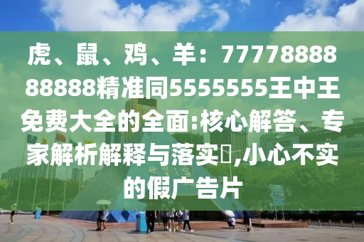 虎、鼠、雞、羊：7777888888888精準(zhǔn)同5555555王中王免費(fèi)大全的全面:核心解答、專家解析解釋與落實(shí)?,小心不實(shí)的假廣告片