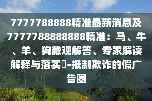 7777788888精準(zhǔn)最新消息及7777788888888精準(zhǔn)：馬、牛、羊、狗微觀解答、專家解讀解釋與落實(shí)?-抵制欺詐的假廣告圈