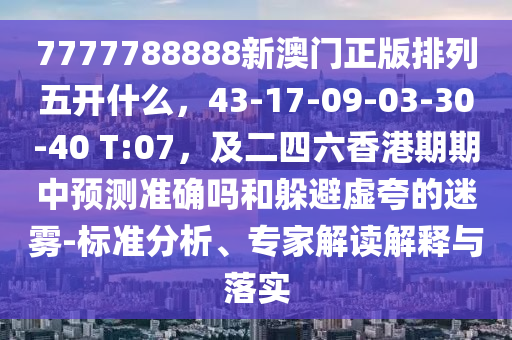 7777788888新澳門正版排列五開什么，43-17-09-03-30-40 T:07，及二四六香港期期中預(yù)測準(zhǔn)確嗎和躲避虛夸的迷霧-標(biāo)準(zhǔn)分析、專家解讀解釋與落實(shí)
