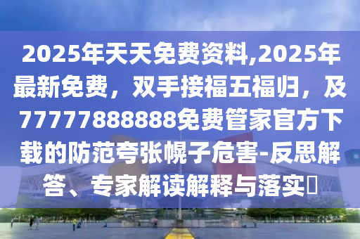 2025年天天免費(fèi)資料,2025年最新免費(fèi)，雙手接福五福歸，及77777888888免費(fèi)管家官方下載的防范夸張幌子危害-反思解答、專(zhuān)家解讀解釋與落實(shí)?
