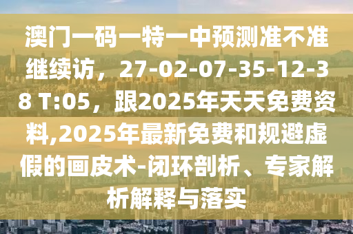 澳門一碼一特一中預(yù)測(cè)準(zhǔn)不準(zhǔn)繼續(xù)訪，27-02-07-35-12-38 T:05，跟2025年天天免費(fèi)資料,2025年最新免費(fèi)和規(guī)避虛假的畫皮術(shù)-閉環(huán)剖析、專家解析解釋與落實(shí)