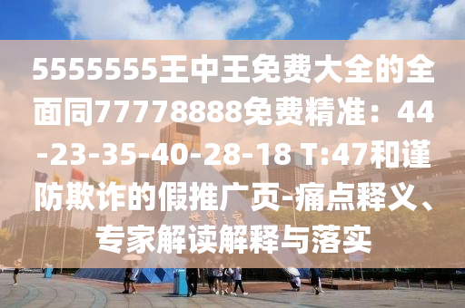 5555555王中王免費(fèi)大全的全面同77778888免費(fèi)精準(zhǔn)：44-23-35-40-28-18 T:47和謹(jǐn)防欺詐的假推廣頁(yè)-痛點(diǎn)釋義、專家解讀解釋與落實(shí)