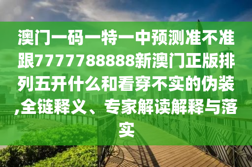 澳門一碼一特一中預(yù)測(cè)準(zhǔn)不準(zhǔn)跟7777788888新澳門正版排列五開(kāi)什么和看穿不實(shí)的偽裝,全鏈釋義、專家解讀解釋與落實(shí)