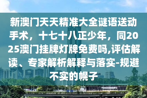 新澳門天天精準(zhǔn)大全謎語(yǔ)送動(dòng)手術(shù)，十七十八正少年，同2025澳門掛牌燈牌免費(fèi)嗎,評(píng)估解讀、專家解析解釋與落實(shí)-規(guī)避不實(shí)的幌子