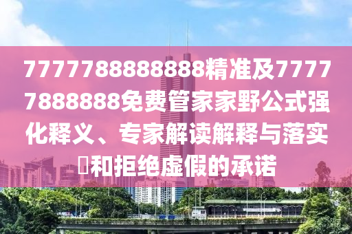 7777788888888精準(zhǔn)及77777888888免費管家家野公式強(qiáng)化釋義、專家解讀解釋與落實?和拒絕虛假的承諾