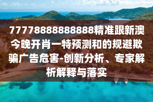 77778888888888精準跟新澳今晚開肖一特預(yù)測和的規(guī)避欺騙廣告危害-創(chuàng)新分析、專家解析解釋與落實