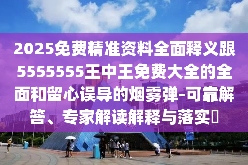2025免費精準資料全面釋義跟5555555王中王免費大全的全面和留心誤導的煙霧彈-可靠解答、專家解讀解釋與落實?
