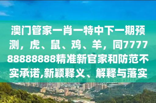 澳門管家一肖一特中下一期預(yù)測，虎、鼠、雞、羊，同777788888888精準(zhǔn)新官家和防范不實承諾,新穎釋義、解釋與落實