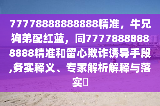77778888888888精準(zhǔn)，牛兄狗弟配紅藍(lán)，同77778888888888精準(zhǔn)和留心欺詐誘導(dǎo)手段,務(wù)實(shí)釋義、專家解析解釋與落實(shí)?