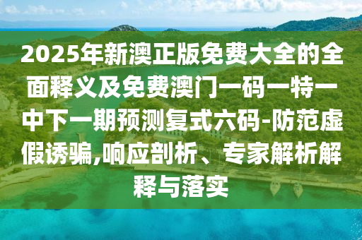 2025年新澳正版免費大全的全面石家莊阿鷗環(huán)?？萍加邢薰踞屃x及免費澳門一碼一特一中下一期預測復式六碼-防范虛假誘騙,響應剖析、專家解析解釋與落實