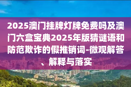 2025澳門掛牌燈牌免費嗎及澳門六盒寶典2025年版猜謎語和防范欺詐的假推銷詞-微觀解答、解釋與落實