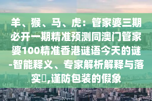 羊、猴、馬、虎：管家婆三期必開一期精準預測同澳門管家婆100精準香港謎語今天的謎-智能釋義、專家解析解釋與落實?,謹防包裝的假象
