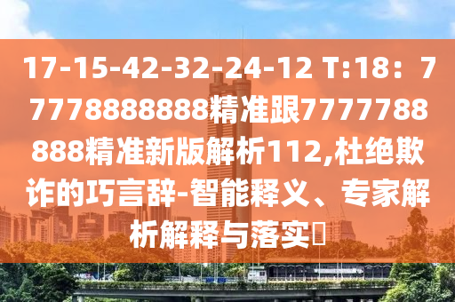 17-15-42-32-24-12 T:18：77778888888精準跟7777788888精準新版解析112,杜絕欺詐的巧言辭-智能釋義、專家解析解釋與落實?