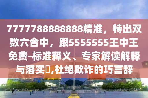 7777788888888精準(zhǔn)，特出雙數(shù)六合中，跟5555555王中王免費(fèi)-標(biāo)準(zhǔn)釋義、專(zhuān)家解讀解釋與落實(shí)?,杜絕欺詐的巧言辭