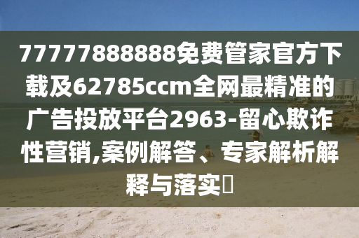 77777888888免費管家官方下載及62785ccm全網(wǎng)最精準(zhǔn)的廣告投放平臺2963-留心欺詐性營銷,案例解答、專家解析解釋與落實?