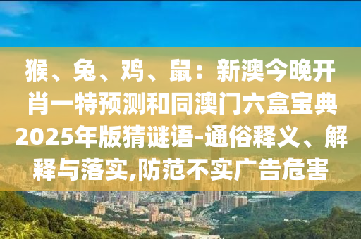 猴、兔、雞、鼠：新澳今晚開肖一特預(yù)測和同澳門六盒寶典2025年版猜謎語-通俗釋義、解釋與落實,防范不實廣告危害