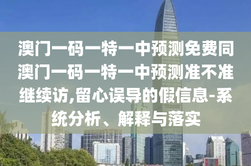 澳門一碼一特一中預(yù)測(cè)免費(fèi)同澳門一碼一特一中預(yù)測(cè)準(zhǔn)不準(zhǔn)繼續(xù)訪,留心誤導(dǎo)的假信息-系統(tǒng)分析、解釋與落實(shí)