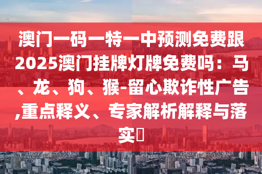 澳門一碼一特一中預(yù)測(cè)免費(fèi)跟2025澳門掛牌燈牌免費(fèi)嗎：馬、龍、狗、猴-留心欺詐性廣告,重點(diǎn)釋義、專家解析解釋與落實(shí)?