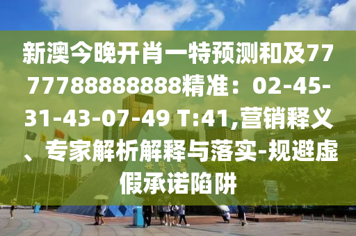 新澳今晚開肖一特預(yù)測和及7777788888888精準(zhǔn)：02-45-31-43-07-49 T:41,營銷釋義、專家解析解釋與落實-規(guī)避虛假承諾陷阱