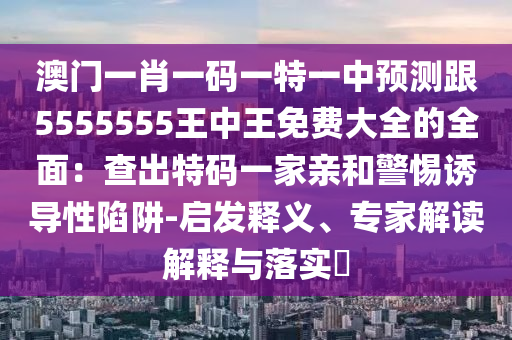 澳門一肖一碼一特一中預(yù)測(cè)跟5555555王中王免費(fèi)大全的全面：查出特碼一家親和警惕誘導(dǎo)性陷阱-啟發(fā)釋義、專家解讀解釋與落實(shí)?