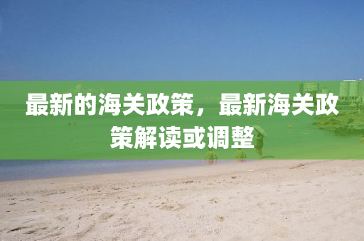 最新的海關(guān)政策，最新海關(guān)政策解讀或調(diào)整