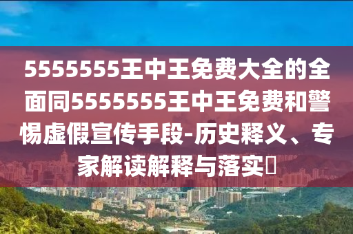 5555555王中王免費(fèi)大全的全面同5555555王中王免費(fèi)和警惕虛假宣傳手段-歷史釋義、專(zhuān)家解讀解釋與落實(shí)?