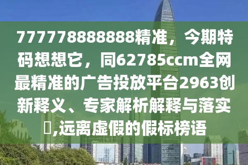 777778888888精準(zhǔn)，今期特碼想想它，同62785ccm全網(wǎng)最精準(zhǔn)的廣告投放平臺(tái)2963創(chuàng)新釋義、專家解析解釋與落實(shí)?,遠(yuǎn)離虛假的假標(biāo)榜語