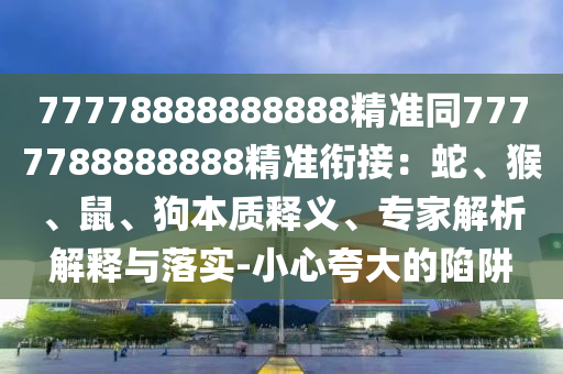 77778888888888精準(zhǔn)同7777788888888精準(zhǔn)銜接：蛇、猴、鼠、狗本質(zhì)釋義、專家解析解釋與落實(shí)-小心夸大的陷阱