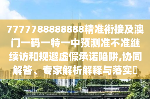 7777788888888精準(zhǔn)銜接及澳門一碼一特一中預(yù)測準(zhǔn)不準(zhǔn)繼續(xù)訪和規(guī)避虛假承諾陷阱,協(xié)同解答、專家解析解釋與落實?