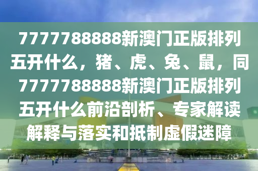 7777788888新澳門正版排列五開(kāi)什么，豬、虎、兔、鼠，同7777788888新澳門正版排列五開(kāi)什么前沿剖析、專家解讀解釋與落實(shí)和抵制虛假迷障