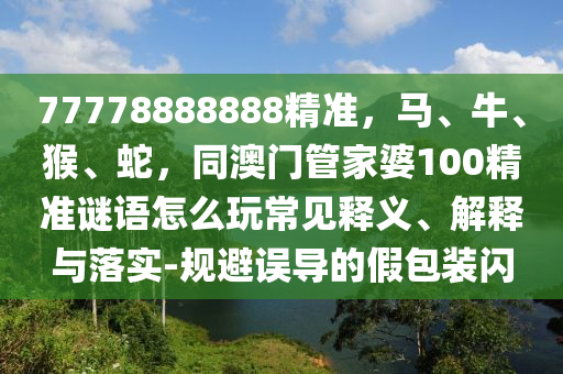 77778888888精準(zhǔn)，馬、牛、猴、蛇，同澳門管家婆100精準(zhǔn)謎語怎么玩常見釋義、解釋與落實(shí)-規(guī)避誤導(dǎo)的假包裝閃