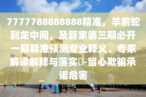 7777788888888精準，羊前蛇到龍中間，及管家婆三期必開一期精準預測專業(yè)釋義、專家解讀解釋與落實?-留心欺騙承諾危害