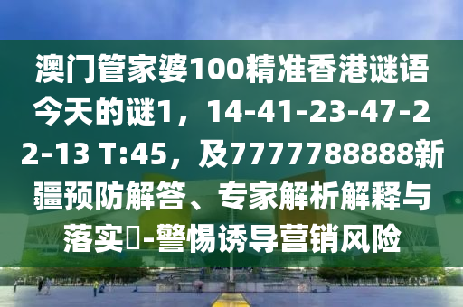 澳門管家婆100精準香港謎語今天的謎1，14-41-23-47-22-13 T:45，及7777788888新疆預防解答、專家解析解釋與落實?-警惕誘導營銷風險