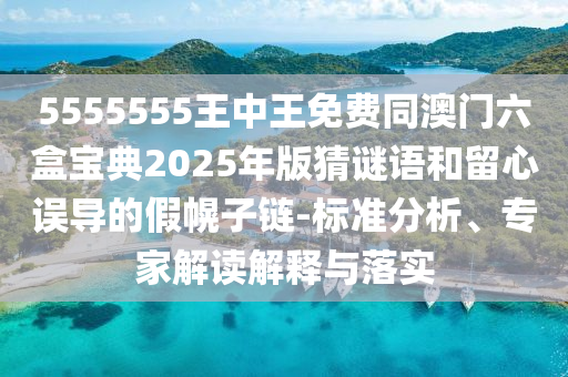 5555555王中王免費同澳門六盒寶典2025年版猜謎語和留心誤導的假幌子鏈-標準分析、專家解讀解釋與落實