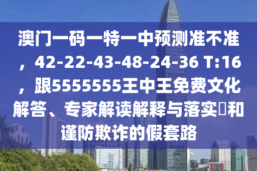 澳門一碼一特一中預測準不準，42-22-43-48-24-36 T:16，跟5555555王中王免費文化解答、專家解讀解釋與落實?和謹防欺詐的假套路