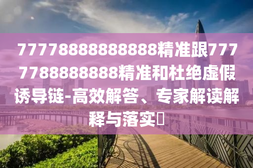 77778888888888精準(zhǔn)跟7777788888888精準(zhǔn)和杜絕虛假誘導(dǎo)鏈-高效解答、專家解讀解釋與落實(shí)?