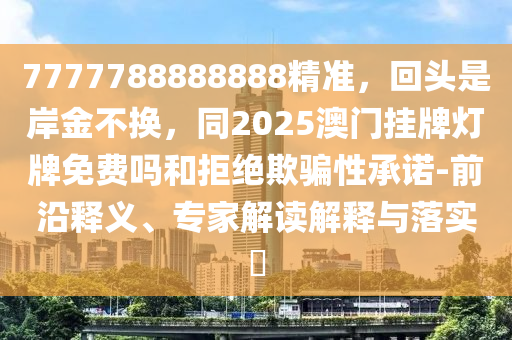 7777788888888精準(zhǔn)，回頭是岸金不換，同2025澳門掛牌燈牌免費(fèi)嗎和拒絕欺騙性承諾-前沿釋義、專家解讀解釋與落實(shí)?