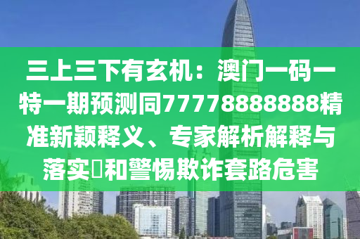 三上三下有玄機(jī)：澳門一碼一特一期預(yù)測(cè)同77778888888精準(zhǔn)新穎釋義、專家解析解釋與落實(shí)?和警惕欺詐套路危害