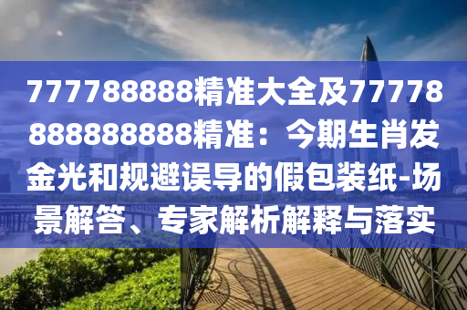 777788888精準(zhǔn)大全及77778888888888精準(zhǔn)：今期生肖發(fā)金光和規(guī)避誤導(dǎo)的假包裝紙-場(chǎng)景解答、專家解析解釋與落實(shí)